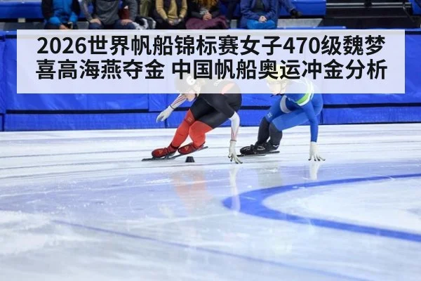 2026世界帆船锦标赛女子470级魏梦喜高海燕夺金 中国帆船奥运冲金分析（j9.com）