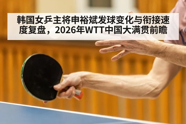 韩国女乒主将申裕斌发球变化与衔接速度复盘,2026年WTT中国大满贯前瞻