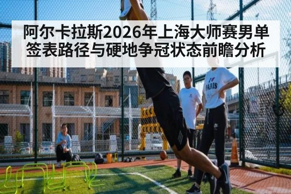 阿尔卡拉斯2026年上海大师赛男单签表路径与硬地争冠状态前瞻分析