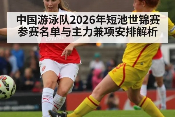 中国游泳队2026年短池世锦赛参赛名单与主力兼项安排解析